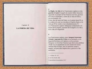 Capítulo  II LA FORMA DE VIDA 4 La Regla y la vida  de los Franciscanos seglares es ésta:  guardar el santo  Evangelio de nuestro Señor Jesucristo siguiendo el ejemplo de San Francisco de Asís, que hizo de Cristo el inspirador y centro de su vida con Dios y con los hombres. (6) Cristo, don del amor del Padre, es el camino hacia Él, es la verdad en la cual nos introduce el Espíritu Santo, es la vida que Él ha venido a traer abundantemente.(7) Los Franciscanos seglares dedíquense asiduamente a la lectura del Evangelio, pasando del Evangelio a la vida y de la vida al Evangelio(8) 5 Los Franciscanos seglares, pues,  busquen la persona viviente y operante de Cristo  en los hermanos, en la Sagra­da Escritura, en la Iglesia y en las acciones litúrgicas. La fe de San Francisco que dictó estas palabras: «Nada veo cor­poralmente en este mundo del mismo Altísimo Hijo de Dios, sino su santísimo cuerpo y sangre», sea para ellos inspira­ción y guía de su vida eucarística. ------------------------------ 7  1 Celano 18, 115. 6  Jn 3,16; 10,10, 14,6. 8 Apostolicam Actuositatem, 30, 8 