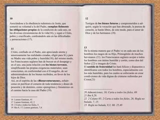 10 Asociándose a la obediencia redentora cíe Jesús, que sometió su voluntad a la del Padre,  cumplan fielmente las  obligaciones propias  de la condición de cada uno, en las di versas circunstancias de la vida(16), y sigan a Cristo, pobre y crucificado, confesándolo aún en las dificultades y persecuciones (17). 11 Cristo, confiado en el Padre, aún apreciando atenta y amorosamente las realidades creadas, elígió para Sí y para su Madre una vida pobre y humilde(18); del mismo modo, los Franciscanos seglares han de buscar en el desapego y en el uso, una justa relación con  los bienes terrenos , simplificando las propias exigencias materiales; sean conscientes, en conformidad con el Evangelio, de ser administradores de los bienes recibidos, en favor de los hijos de Dios. Así, en el espíritu de las  «Bienaventuranzas»,  esfuér­cense en purificar el corazón de toda tendencia y deseo de posesión y de dominio, como «peregrinos y forasteros» en el camino hacia la casa del Padre (19). ------------------------------ 16  Lumen Gentium, 41 17  Lumen Gentium, 42, 2 18  2 Carta a todos los fieles, 5. 19  Rm 8, 17; Lumen gentium, 7,4 12 Testigos de  los bienes futuros  y comprometidos a ad­quirir, según la vocación que han abrazado, la pureza de corazón, se harán libres, de este modo, para el amor de Dios y de los hermanos  (20) . 13 De la misma manera que el Padre ve en cada uno de los hombres los rasgos de su Hijo, Primogénito de muchos her­manos  (21),  los Franciscanos seglares acojan a todos los hombres con ánimo humilde y cortés, como don del Señor ( 22)  e imagen de Cristo. El  sentido de fraternidad  les hará felices y dispuestos a identificarse con todos los hombres, especialmente con los más humildes, para los cuales se esforzarán en crear condi­ciones de vida dignas de criaturas redimidas por Cristo( 23) -------------------------------- 20 Admoniciones, 16; Carta a todos los fieles, 69. 21 Rm 8,29. 22  2 Celano 85; 2 Carta a todos los fieles, 26; Regla no bulada, 7, 15. 23  Regla no bulada, 9,3; Mt. 25,40 