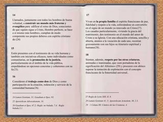 14 Llamados, juntamente con todos los hombres de buena voluntad, a  construir un mundo más fraterno y evangélico  para  edificar el reino de Dios, conscientes de que «quien sigue a Cristo, Hombre perfecto, se hace a sí mismo más hombre», cumplan de modo competente sus propios deberes con espíritu cristiano de (24) 15 Estén presentes con el testimonio de su vida humana y también con iniciativas eficaces, tanto individuales como comunitarias, en la  promoción de la justicia , particularmente en el ámbito de la vida pública, empeñándose en opciones concretas y coherentes con su fe (25) . 16 Consideren el  trabajo como don  de Dios y como participación en la creación, redención y servicio de la comunidad humana (26) . -------------------------------- 24 Lumen Gentium, 31; Gaudium et Spes, 93. 25 Apostolican Advocationem, 14. 26 Gaudium et Spes, 67,2; Regla  no bulada, 7,4;  Regla bulada,5,1. 17 Vivan en  la propia familia  el espíritu franciscano de paz, fidelidad y respeto a la vida, esforzándose en convertirlo en el signo de un mundo ya renovado en Cristo (27) . Los casados particularmente, viviendo la gracia del matrimonio, den testimonio en el mundo del amor de Cristo a su Iglesia. Con una educación cristiana, sencilla y abierta, atentos a la vocación de cada uno, recorran gozosamente con sus hijos su itinerario espiritual y humano (28) .. 18 Sientan, además,  respeto por las otras criaturas , animadas e inanimadas, que «son portadoras de la significación del Altísimo» (29) y procuren con ahínco superar la tentación de explotación con el concepto franciscano de la fraternidad universal.. ------------------------------------- 27  Regla de León XIII, II, 8. 28 Lumen Gentium 41, 5; Apostolicam Actusitem, 30, 2.3. 29  1 Celano 80; Cántico de las Criaturas, 4. 