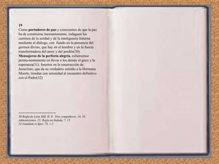 19 Como  portadores de paz  y conscientes de que la paz ha de construirse incesantemente, indaguen los caminos de la unidad y de la inteligencia fraterna mediante el diálogo, con  fiando en la presencia del germen divino, que hay en el hombre y en la fuerza transformadora del amor y del perdón(30). Mensajeros de la perfecta alegría , esfuércense perma­nentemente en llevar a los demás el gozo y la esperanza(31). Insertos en la resurrección de Jesucristo, que da su verdadero sentido a la Hermana Muerte, tiendan con serenidad al encuentro definitivo con el Padre(32) ------------------------------- 30 Regla de León XIII, II, 9;  Tres compañeros, 14, 58. Admoniciones, 21; Regla no bulada, 7, 15. 32 Gaudium et Spes, 78, 1-2 