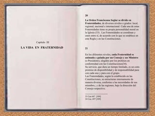 Capítulo  III LA VIDA  EN  FRATERNIDAD  20 La Orden Franciscana Seglar se divide en Fraternidades , de diversos niveles o grados: local, regional, nacional e internacional. Cada una de estas Fraternidades tiene su propia personalidad moral en la Iglesia (33) . Las Fraternidades se coordinan y unen entre sí, de acuerdo con lo que se establece en esta Regla y en las Constituciones. 21 En los diferentes niveles,  cada Fraternidad es animada y guiada por un Consejo y un Ministro  (o Presidente), elegidos por los profesos en conformidad con las Constituciones(34). Su servicio, que dura un tiempo limitado, es un com­promiso de disponibilidad y de responsabilidad para con cada uno y para con el grupo. Las Fraternidades, según lo establecido en las Constituciones, se estructuran internamente de manera diversa, conforme a las necesidades de sus miembro,; y de las regiones, bajo la dirección del Consejo respectivo. ------------------------------- 33 Can 687  [309] 24 Can. 697 [309] 