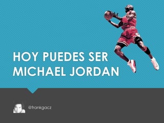 HOY PUEDES SER 
MICHAEL JORDAN 
@frankgacz 
 