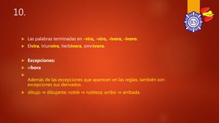 10.
 Las palabras terminadas en -vira, -viro, -ívora, -ívoro.
 Elvira, triunviro, herbívora, omnívoro.
 Excepciones:
 víbora

Además de las excepciones que aparecen en las reglas, también son
excepciones sus derivados.
 dibujo ⇒ dibujante; noble ⇒ nobleza; arribo ⇒ arribada.
 