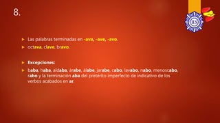 8.
 Las palabras terminadas en -ava, -ave, -avo.
 octava, clave, bravo.
 Excepciones:
 baba, haba, aldaba, árabe, álabe, jarabe, cabo, lavabo, nabo, menoscabo,
rabo y la terminación aba del pretérito imperfecto de indicativo de los
verbos acabados en ar.
 