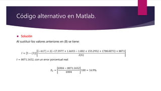 Código alternativo en Matlab.
 Solución
Al sustituir los valores anteriores en (8) se tiene:
𝐼 = 5 − (3)
−617 + 2 −17.3977 + 1.4693 − 1.002 + 155.2952 + 1788.0073 + 8871
2(6)
𝐼 = 8071.1652, con un error porcentual real:
𝐸 𝑉 =
6904 − 8071.1652
6904
100 = 16.9%
 
