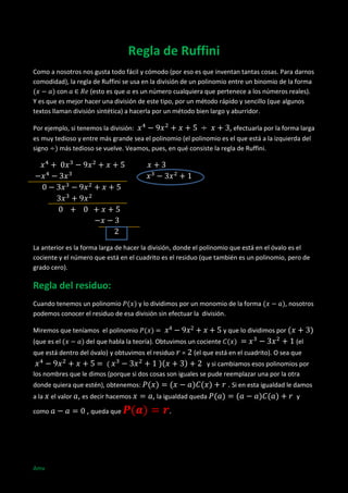 Regla de Ruffini
Como a nosotros nos gusta todo fácil y cómodo (por eso es que inventan tantas cosas. Para darnos
comodidad), la regla de Ruffini se usa en la división de un polinomio entre un binomio de la forma
con
(esto es que es un número cualquiera que pertenece a los números reales).
Y es que es mejor hacer una división de este tipo, por un método rápido y sencillo (que algunos
textos llaman división sintética) a hacerla por un método bien largo y aburridor.
Por ejemplo, si tenemos la división:
, efectuarla por la forma larga
es muy tedioso y entre más grande sea el polinomio (el polinomio es el que está a la izquierda del
signo
más tedioso se vuelve. Veamos, pues, en qué consiste la regla de Ruffini.

La anterior es la forma larga de hacer la división, donde el polinomio que está en el óvalo es el
cociente y el número que está en el cuadrito es el residuo (que también es un polinomio, pero de
grado cero).

Regla del residuo:
Cuando tenemos un polinomio
y lo dividimos por un monomio de la forma
podemos conocer el residuo de esa división sin efectuar la división.
Miremos que teníamos el polinomio
(que es el

, nosotros

y que lo dividimos por

del que habla la teoría). Obtuvimos un cociente

que está dentro del óvalo) y obtuvimos el residuo

=

(el

(el que está en el cuadrito). O sea que

y si cambiamos esos polinomios por
los nombres que le dimos (porque si dos cosas son iguales se pude reemplazar una por la otra

. Si en esta igualdad le damos

donde quiera que estén), obtenemos:
a la
como

Amv

el valor , es decir hacemos

, queda que

, la igualdad queda
.

y

 