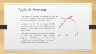 Regla de Simpson
• Otra manera de obtener una estimación más
exacta de una integral, es la de usar polinomios
de orden superior para conectar los puntos.

• La regla de trapecios de una integral definida
consiste en decir que en cada subintervalo se
aproxima ƒ por medio de un polinomio de
primer grado.

• En la regla de Simpson, que recibe ese nombre
en honor del matemático inglés Thomas
Simpson
(1710-1761),
se
lleva
este
procedimiento un paso adelante y aproxima ƒ
mediante polinomios de segundo grado.

 