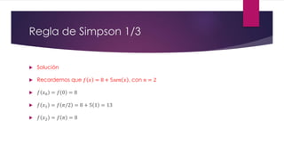 Regla de Simpson 1/3
 Solución
 Recordemos que 𝑓 𝑥 = 8 + 5𝑠𝑒𝑛 𝑥 , con 𝑛 = 2
 𝑓 𝑥0 = 𝑓 0 = 8
 𝑓 𝑥1 = 𝑓 𝜋/2 = 8 + 5 1 = 13
 𝑓 𝑥2 = 𝑓 𝜋 = 8
 