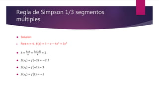 Regla de Simpson 1/3 segmentos
múltiples
 Solución
a. Para 𝑛 = 4, 𝑓 𝑥 = 1 − 𝑥 − 4𝑥3 + 3𝑥5
 ℎ =
𝑏−𝑎
𝑛
=
5− −3
4
= 2
 𝑓 𝑥0 = 𝑓 −3 = −617
 𝑓 𝑥1 = 𝑓 −1 = 3
 𝑓 𝑥2 = 𝑓 1 = −1
 