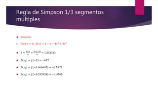 Regla de Simpson 1/3 segmentos
múltiples
 Solución
b. Para 𝑛 = 6, 𝑓 𝑥 = 1 − 𝑥 − 4𝑥3 + 3𝑥5
 ℎ =
𝑏−𝑎
𝑛
=
5− −3
6
= 1.333333
 𝑓 𝑥0 = 𝑓 −3 = −617
 𝑓 𝑥1 = 𝑓 −1.666667 = −17.422
 𝑓 𝑥2 = 𝑓 −0.333334 = −1.4705
 