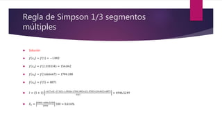 Regla de Simpson 1/3 segmentos
múltiples
 Solución
 𝑓 𝑥3 = 𝑓 1 = −1.002
 𝑓 𝑥4 = 𝑓 2.333334 = 154.842
 𝑓 𝑥5 = 𝑓 3.666667 = 1784.188
 𝑓 𝑥6 = 𝑓 5 = 8871
 𝐼 = 5 + 3
−617+4 −17.422−1.0026+1784.188 +2 1.4705+154.842 +8871
3 6
= 6946.5249
 𝐸𝑣 =
6904−6946.5249
6904
100 = 0.616%
 