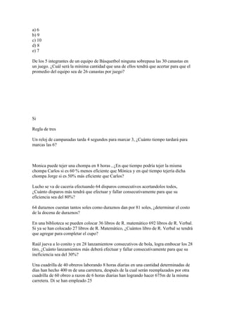 a) 6
b) 9
c) 10
d) 8
e) 7

De los 5 integrantes de un equipo de Básquetbol ninguna sobrepasa las 30 canastas en
un juego. ¿Cuál será la mínima cantidad que una de ellos tendrá que acertar para que el
promedio del equipo sea de 26 canastas por juego?




Si

Regla de tres

Un reloj de campanadas tarda 4 segundos para marcar 3, ¿Cuánto tiempo tardará para
marcas las 6?



Monica puede tejer una chompa en 8 horas , ¿En que tiempo podría tejer la misma
chompa Carlos si es 60 % menos eficiente que Mónica y en qué tiempo tejería dicha
chompa Jorge si es 50% más eficiente que Carlos?

Lucho se va de caceria efectuando 64 disparos consecutivos acertandolos todos,
¿Cuánto disparos más tendrá que efectuar y fallar consecutivamente para que su
eficiencia sea del 80%?

64 duraznos cuestan tantos soles como duraznos dan por 81 soles, ¿determinar el costo
de la docena de duraznos?

En una biblioteca se pueden colocar 36 libros de R. matemático 692 libros de R. Verbal.
Si ya se han colocado 27 libros de R. Matemático, ¿Cuántos libro de R. Verbal se tendrá
que agregar para completar el cupo?

Raúl jueva a lo conito y en 28 lanzamientow consecutivos de bola, logra embocar los 28
tiro, ¿Cuánto lanzamientos más deberá efectuar y fallar consecutivamente para que su
ineficiencia sea del 30%?

Una cuadrilla de 40 obreros laborando 8 horas diarias en una cantidad determinadas de
días han hecho 400 m de una carretera, después de la cual serán reemplazados por otra
cuadrilla de 60 obreo a razon de 6 horas diarias han logrando hacer 675m de la misma
carretera. Di se han empleado 25
 