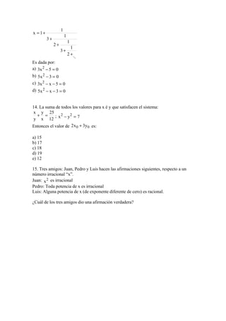 1
x = 1+
                       1
         3+
                           1
              2+
                             1
                   3+
                           2 +...
                                .
Es dada por:
a) 3x 2 − 5 = 0
b) 5x 2 − 3 = 0
c) 3x 2 − x − 5 = 0
d) 5x 2 − x − 3 = 0


14. La suma de todos los valores para x é y que satisfacen el sistema:
x y 25
  + =       ; 2     2
 y x 12 x − y = 7
Entonces el valor de 2 x 0 + 3y0 es:

a) 15
b) 17
c) 18
d) 19
e) 12

15. Tres amigos: Juan, Pedro y Luis hacen las afirmaciones siguientes, respecto a un
número irracional “x”.
Juan: x 2 es irracional
Pedro: Toda potencia de x es irracional
Luis: Alguna potencia de x (de exponente diferente de cero) es racional.

¿Cuál de los tres amigos dio una afirmación verdadera?
 