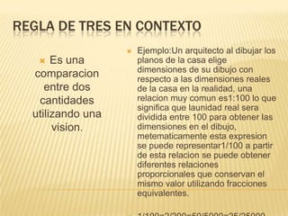 REGLA DE TRES EN CONTEXTO
                      Ejemplo:Un arquitecto al dibujar los
      Es una          planos de la casa elige
                       dimensiones de su dibujo con
  comparacion          respecto a las dimensiones reales
     entre dos         de la casa en la realidad, una
   cantidades          relacion muy comun es1:100 lo que
                       significa que launidad real sera
  utilizando una       dividida entre 100 para obtener las
       vision.         dimensiones en el dibujo,
                       metematicamente esta expresion
                       se puede representar1/100 a partir
                       de esta relacion se puede obtener
                       diferentes relaciones
                       proporcionales que conservan el
                       mismo valor utilizando fracciones
                       equivalentes.
 