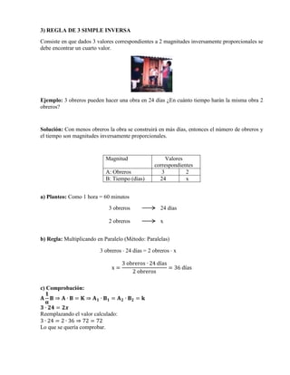 3) REGLA DE 3 SIMPLE INVERSA
Consiste en que dados 3 valores correspondientes a 2 magnitudes inversamente proporcionales se
debe encontrar un cuarto valor.

Ejemplo: 3 obreros pueden hacer una obra en 24 días ¿En cuánto tiempo harán la misma obra 2
obreros?

Solución: Con menos obreros la obra se construirá en más días, entonces el número de obreros y
el tiempo son magnitudes inversamente proporcionales.

Magnitud
A: Obreros
B: Tiempo (días)

Valores
correspondientes
3
2
24
x

a) Planteo: Como 1 hora = 60 minutos
3 obreros

24 días

2 obreros

x

b) Regla: Multiplicando en Paralelo (Método: Paralelas)
3 obreros  24 días = 2 obreros  x
x=

3 obreros ∙ 24 días
= 36 días
2 obreros

c) Comprobación:
𝟏
𝐀 𝐁⇒ 𝐀∙ 𝐁= 𝐊⇒ 𝐀𝟏∙ 𝐁𝟏 = 𝐀𝟐∙ 𝐁𝟐 = 𝐤
𝛂
𝟑 ∙ 𝟐𝟒 = 𝟐𝒙
Reemplazando el valor calculado:
3 ∙ 24 = 2 ∙ 36 ⇒ 72 = 72
Lo que se quería comprobar.

 
