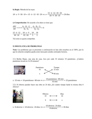 b) Regla: Método de las rayas
18 ∙ x ∙ 9 ∙ 30 ∙ 10 = 15 ∙ 6 ∙ 12 ∙ 45 ∙ 20 ⇒ x =

15 ∙ 6 ∙ 12 ∙ 45 ∙ 20
= 20 días
18 ∙ 9 ∙ 30 ∙ 10

c) Comprobación: De acuerdo a los datos se tiene que:
𝐴𝐵𝐶
𝐴1 ∙ 𝐵1 ∙ 𝐶1
𝐴2 ∙ 𝐵2 ∙ 𝐶2
= 𝑘⇒
=
= 𝑘
𝐷𝐸
𝐷1 ∙ 𝐸1
𝐷2 ∙ 𝐸2
15 ∙ 6 ∙ 12 18 ∙ 𝑥 ∙ 9 18 18
=
⇒
=
30 ∙ 10
45 ∙ 20
5
5
Tal como se quería comprobar.

5) MISCELÁNEA DE PROBLEMAS
Nota: Los problemas que se presentan a continuación no han sido resueltos en el 100%, por lo
que la solución completa queda como tarea para ustedes estimados lectores.

2.1) Bertha Ibujes, una ama de casa, lava por cada 32 minutos 10 pantalones. ¿Cuántos
pantalones lavará en 1h 20 minutos?

Pantalones
10

Tiempo
32 min

x

80 min
10 pantalones ∙ 80 min
= 25 pantalones
32 min

x ∙ 32 min = 10 pantalones ∙ 80 min ⇒ x =

2.2) 10 obreros pueden hacer una obra en 24 días ¿En cuánto tiempo harán la misma obra 8
obreros?

Obreros
10

Días
24

8

x

x ∙ 8 obreros = 10 obreros ∙ 24 días ⇒ x =

10 obreros ∙ 24 días
= 30 días
8 obreros

 