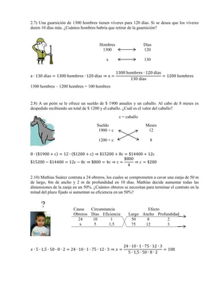 2.7) Una guarnición de 1300 hombres tienen víveres para 120 días. Si se desea que los víveres
duren 10 días más. ¿Cuántos hombres habría que retirar de la guarnición?

Hombres
1300

Días
120

x

130

x ∙ 130 días = 1300 hombres ∙ 120 días ⇒ x =

1300 hombres ∙ 120 días
= 1200 hombres
130 días

1300 hombres – 1200 hombres = 100 hombres

2.8) A un peón se le ofrece un sueldo de $ 1900 anuales y un caballo. Al cabo de 8 meses es
despedido recibiendo un total de $ 1200 y el caballo. ¿Cuál es el valor del caballo?
c = caballo
Sueldo
1900 + c

Meses
12

1200 + c

8

8 ∙ ($1900 + c) = 12 ∙ ($1200 + c) ⇒ $15200 + 8c = $14400 + 12c
$800
$15200 − $14400 = 12c − 8c ⇒ $800 = 4c ⇒ c =
⇒ 𝑐 = $200
4
2.10) Mathías Suárez contrata a 24 obreros, los cuales se comprometen a cavar una zanja de 50 m
de largo, 8m de ancho y 2 m de profundidad en 10 días. Mathías decide aumentar todas las
dimensiones de la zanja en un 50%. ¿Cuántos obreros se necesitan para terminar el contrato en la
mitad del plazo fijado si aumentan su eficiencia en un 50%?

Causa
Circunstancia
Obreros Días Eficiencia
24
10
1
x
5
1,5

𝑥 ∙ 5 ∙ 1,5 ∙ 50 ∙ 8 ∙ 2 = 24 ∙ 10 ∙ 1 ∙ 75 ∙ 12 ∙ 3 ⇒ 𝑥 =

Efecto
Largo Ancho Profundidad
50
8
2
75
12
3

24 ∙ 10 ∙ 1 ∙ 75 ∙ 12 ∙ 3
= 108
5 ∙ 1,5 ∙ 50 ∙ 8 ∙ 2

 