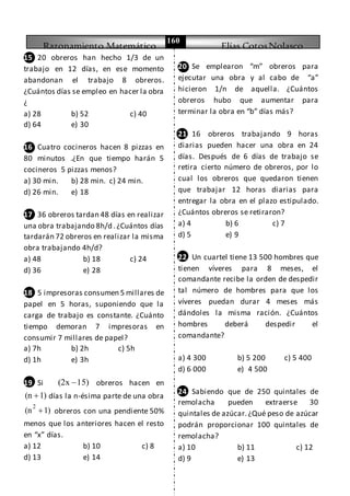 Razonamiento Matemático Elías CotosNolasco
160
15 20 obreros han hecho 1/3 de un
trabajo en 12 días, en ese momento
abandonan el trabajo 8 obreros.
¿Cuántos días se empleo en hacer la obra
¿
a) 28 b) 52 c) 40
d) 64 e) 30
16 Cuatro cocineros hacen 8 pizzas en
80 minutos .¿En que tiempo harán 5
cocineros 5 pizzas menos?
a) 30 min. b) 28 min. c) 24 min.
d) 26 min. e) 18
17 36 obreros tardan 48 días en realizar
una obra trabajando 8h/d .¿Cuántos días
tardarán 72 obreros en realizar la misma
obra trabajando 4h/d?
a) 48 b) 18 c) 24
d) 36 e) 28
18 5 impresoras consumen 5 millares de
papel en 5 horas, suponiendo que la
carga de trabajo es constante. ¿Cuánto
tiempo demoran 7 impresoras en
consumir 7 millares de papel?
a) 7h b) 2h c) 5h
d) 1h e) 3h
19 Si (2x 15) obreros hacen en
(n 1) días la n-ésima parte de una obra
2
(n 1) obreros con una pendiente 50%
menos que los anteriores hacen el resto
en “x” días.
a) 12 b) 10 c) 8
d) 13 e) 14
20 Se emplearon “m” obreros para
ejecutar una obra y al cabo de “a”
hicieron 1/n de aquella. ¿Cuántos
obreros hubo que aumentar para
terminar la obra en “b” días más?
21 16 obreros trabajando 9 horas
diarias pueden hacer una obra en 24
días. Después de 6 días de trabajo se
retira cierto número de obreros, por lo
cual los obreros que quedaron tienen
que trabajar 12 horas diarias para
entregar la obra en el plazo estipulado.
¿Cuántos obreros se retiraron?
a) 4 b) 6 c) 7
d) 5 e) 9
22 Un cuartel tiene 13 500 hombres que
tienen víveres para 8 meses, el
comandante recibe la orden de despedir
tal número de hombres para que los
víveres puedan durar 4 meses más
dándoles la misma ración. ¿Cuántos
hombres deberá despedir el
comandante?
23
a) 4 300 b) 5 200 c) 5 400
d) 6 000 e) 4 500
24 Sabiendo que de 250 quintales de
remolacha pueden extraerse 30
quintales de azúcar.¿Qué peso de azúcar
podrán proporcionar 100 quintales de
remolacha?
a) 10 b) 11 c) 12
d) 9 e) 13
 