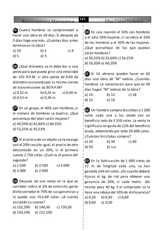 Razonamiento Matemático Elías CotosNolasco
161
25 Cuatro hombres se comprometen a
hacer una obra en 18 días. Si después de
3 días llega uno más. ¿Cuántas días antes
terminaran la obra?
a) 10 b) 2 c) 4
d) 5 e) 3
26 ¿Qué diámetro se le debe dar a una
polea para que pueda girar una velocidad
de 150 R.P.M. si otra polea de 0.60 de
diámetro accionada por la misma correa
de transmisiones da 80 R.P.M?
a) 0,32 m b) 0,35 m c) 0,40 m
d) 0,53 m e) 0,36 m
27 En un grupo, el 40% son hombres; si
el número de hombres se duplica. ¿Qué
porcentaje del total serán mujeres?
a) 40,20% b) 42,86% c) 60,35%
d) 53,25% e) 42,53%
28 Si al precio de un objeto se lerecarga
con el 20% resulta igual al precio de otro
descontado en un 30%, si el primero
cuesta 1 750 soles. ¿Cuál es el precio del
segundo?
a) 2 500 b) 3 500 c) 4 000
d) 3 000 e) 2 000
29 Después de una venta en la que en
corredor cobra el 2% de comisión, gasta
dicho corredor el 70% de sus ganancias y
le queda aún 912,60 soles. ¿A cuánto
asciende su cuenta?
a) 152,200 b) 140,30 c) 130,20
d) 150,100 e) 152,100
30 En una reunión el 50% son hombres
y el otro 50% mujeres, si se retira el 10%
de los hombres y el 30% de las mujeres.
¿Qué porcentaje de los que quedan
serán hombres?
a) 30,25% b) 35,60% c) 56,25%
d) 50,30% e) 60,20%
31 Si 10 obreros pueden hacer en 60
días una obra de “M” metros. ¿Cuántos
hombres se necesitarán para que en 40
días hagan “M” metros de la obra?
a) 14 b) 12 c) 18
d) 15 e) 16
32 Un hombre compra bicicletas a 1 200
soles cada una y las vende con un
beneficio neto de 3 350 soles. La venta le
significara en gasto de 12% del beneficio
bruto, obteniendo por todo 50 400 soles.
¿Cuántas bicicletas compro?
a) 20 b) 30 c) 40
d) 50 e) n.a.
33 En la fabricación de 1 000 rieles de
12 m de longitud cada uno, se han
gastado 144 mil soles. ¿En cuanto deberá
fijarse el kg. de riel para obtener una
ganancia de 20%, si cada metro del
mismo pesa 40 kg. Y al comprador se le
hace una rebaja del 10% de dicho precio?
a) 0,20 b) 0,36 c) 0,60
d) 0,40 e) 0,50
 