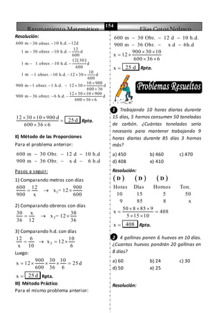Razonamiento Matemático Elías CotosNolasco
154
Resolución:
 
600 m 10 h.d. 12d30 obrer.
12
1 m 30 obrer. 10 h.d. d
600
12 30
1 m 1 obrer. 10 h.d. d
600
10
1 m 1 obrer. 10 h.d. 12 30 d
600
10 900
900 m 1 obrer. 1 h.d. 12 30 d
600 36
12
900 m 36 obrer. 6 h.d.
 
  
  
    

    

  
30 10 900
d
600 36 6
  
 
12 30 10 900 d
600 36 6
  

 
25 d Rpta.
II) Método de las Proporciones
Para el problema anterior:
600 m 30 Obr. 12 d 10 h.d
900 m 36 Obr. x d 6 h.d
  
  
Pasos a seguir:
1) Comparando metros con días
1
600 12 900
x = 12
900 x 600
  
2) Comparando obreros con días
2
30 x 30
x = 12
36 12 36
  
3) Comparando h.d. con días
3
12 6 10
x 12
x 10 6
   
Luego:
900 30 10
x 12 25 d
600 36 6
    
x  25 d Rpta.
III) Método Práctico
Para el mismo problema anterior:
600 m 30 Obr. 12 d 10 h.d.
900 m 36 Obr. x d 6h.d
  
  
900 30 10
x 12
600 36 6
 
 
 
x  25 d Rpta.
1 Trabajando 10 horas diarias durante
15 días, 5 hornos consumen 50 toneladas
de carbón. ¿Cuántas toneladas sería
necesario para mantener trabajando 9
horas diarias durante 85 días 3 hornos
más?
a) 450 b) 460 c) 470
d) 408 e) 410
Resolución:
     D D D
Horas Días Hornos Ton.
10 15 5 50
9 85 8 x
50 8 85 9
x 408
5 15 10
  
 
 
x  408 Rpta.
2 4 gallinas ponen 6 huevos en 10 días.
¿Cuantos huevos pondrán 20 gallinas en
8 días?
a) 60 b) 24 c) 30
d) 50 e) 25
Resolución:
 