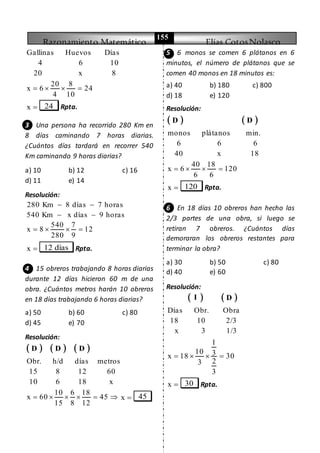 Razonamiento Matemático Elías CotosNolasco
155
Gallinas Huevos Días
4 6 10
20 x 8
20 8
x 6 24
4 10
   
x  24 Rpta.
3 Una persona ha recorrido 280 Km en
8 días caminando 7 horas diarias.
¿Cuántos días tardará en recorrer 540
Km caminando 9 horas diarias?
a) 10 b) 12 c) 16
d) 11 e) 14
Resolución:
280 Km 8 días 7 horas
540 Km x días 9 horas
 
 
540 7
x 8 12
280 9
   
x  12 días Rpta.
4 15 obreros trabajando 8 horas diarias
durante 12 días hicieron 60 m de una
obra. ¿Cuántos metros harán 10 obreros
en 18 días trabajando 6 horas diarias?
a) 50 b) 60 c) 80
d) 45 e) 70
Resolución:
     D D D
Obr. h/d días metros
15 8 12 60
10 6 18 x
10 6 18
x 60 45
15 8 12
      x  45
5 6 monos se comen 6 plátanos en 6
minutos, el número de plátanos que se
comen 40 monos en 18 minutos es:
a) 40 b) 180 c) 800
d) 18 e) 120
Resolución:
   D D
monos plátanos min.
6 6 6
40 x 18
40 18
x 6 120
6 6
   
x  120 Rpta.
6 En 18 días 10 obreros han hecho las
2/3 partes de una obra, si luego se
retiran 7 obreros. ¿Cuántos días
demoraran los obreros restantes para
terminar la obra?
a) 30 b) 50 c) 80
d) 40 e) 60
Resolución:
   I D
Días Obr. Obra
18 10 2/3
x 3 1/3
1
10 3x 18 30
23
3
   
x  30 Rpta.
 