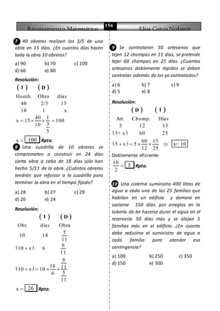 Razonamiento Matemático Elías CotosNolasco
156
7 40 obreros realizan los 3/5 de una
obra en 15 días. ¿En cuantos días hacen
toda la obra 10 obreros?
a) 90 b) 70 c) 100
d) 60 e) 80
Resolución:
   I D
Homb. Obra días
40 2/3 15
10 1 x
40 1
x 15 100
310
5
   
x  100 Rpta.
8 Una cuadrilla de 10 obreros se
comprometen a construir en 24 días
cierta obra a cabo de 18 días sólo han
hecho 5/11 de la obra. ¿Cuántos obreros
tendrán que reforzar a la cuadrilla para
terminar la obra en el tiempo fijado?
a) 28 b) 27 c) 29
d) 26 e) 24
Resolución:
   I D
 
Obr. días Obra
5
10 18
11
6
10 x 6
11

 
6
18 1110 x 10
56
11
   
x  26 Rpta.
9 Se contrataron 50 artesanos que
tejen 12 chompas en 15 días, se pretende
tejer 60 chompas en 25 días. ¿Cuantos
artesanos doblemente rápidos se deben
contratar además de los ya contratados?
a) 6 b) 7 c) 9
d) 5 e) 8
Resolución:
   ID
 
Art. Chomp. Días
5 12 15
5+ x 60 25
  60 15
5 x 5 x= 10
12 25
    
Doblemente eficiente:
10
2
 5 Rpta.
10 Una cisterna suministra 400 litros de
agua a cada una de las 25 familias que
habitan en un edificio y demora en
vaciarse 150 días. por arreglos en la
tubería de be hacerse durar el agua en el
reservorio 50 días más y se alojan 5
familias más en el edificio. ¿En cuanto
debe reducirse el suministro de agua a
cada familia para atender esa
contingencia?
a) 100 b) 250 c) 350
d) 150 e) 300
 