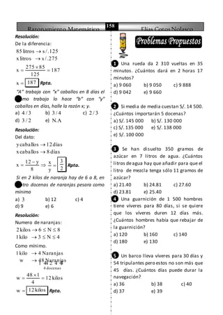 Razonamiento Matemático Elías CotosNolasco
158
Resolución:
De la diferencia:
85 litros s /.125
xlitros s /.275


275 85
x 187
125

 
x  187 Rpta.
“A” trabaja con “x” caballos en 8 días el
mismo trabajo lo hace “b” con “y”
caballos en días, halle la razón x; y.
a) 4 / 3 b) 3 / 4 c) 2 / 3
d) 3 / 2 e) N.A
Resolución:
Del dato:
ycaballos 12días
xcaballos 8 días


12 y
x
8

  x
y

3
2
Rpta.
Si en 2 kilos de naranja hay de 6 a 8, en
cuatro docenas de naranjas pesara como
mínimo
a) 3 b) 12 c) 4
d) 9 e) 6
Resolución:
Numero de naranjas:
2kilos 6 N 8
1kilo 3 N 4
  
  
Como mínimo.
4 docenas
1kilo 4 Naranjas
w 48 Naranjas


1 44 2 4 43
48 1
w 12 kilos
4

 
w  12kilos Rpta.
1 Una rueda da 2 310 vueltas en 35
minutos. ¿Cuántos dará en 2 horas 17
minutos?
a) 9 060 b) 9 050 c) 9 888
d) 9 042 e) 9 660
2 Si media de media cuestan S/. 14 500.
¿Cuántos importarán 5 docenas?
a) S/. 145 000 b) S/. 130 000
c) S/. 135 000 e) S/. 138 000
e) S/. 100 000
3 Se han disuelto 350 gramos de
azúcar en 7 litros de agua. ¿Cuántos
litros deagua hay que añadir para que el
litro de mezcla tenga sólo 11 gramos de
azúcar?
a) 21.40 b) 24.81 c) 27.60
d) 23.81 e) 25.40
4 Una guarnición de 1 500 hombres
tiene víveres para 80 días, si se quiere
que los víveres duren 12 días más.
¿Cuántos hombres había que rebajar de
la guarnición?
a) 120 b) 160 c) 140
d) 180 e) 130
5 Un barco lleva víveres para 30 días y
54 tripulantes pero estos no son más que
45 días. ¿Cuántos días puede durar la
navegación?
a) 36 b) 38 c) 40
d) 37 e) 39
 