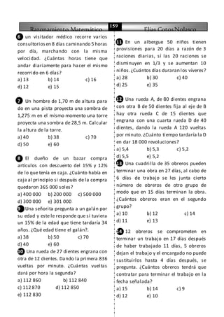 Razonamiento Matemático Elías CotosNolasco
159
6 un visitador médico recorre varios
consultoriosen 8 días caminando 5 horas
por día, marchando con la misma
velocidad. ¿Cuántas horas tiene que
andar diariamente para hacer el mismo
recorrido en 6 días?
a) 13 b) 14 c) 16
d) 12 e) 15
7 Un hombre de 1,70 m de altura para
do en una pista proyecta una sombra de
1,275 m en el mismo momento una torre
proyecta una sombra de 28,5 m. Calcular
la altura de la torre.
a) 40 b) 38 c) 70
d) 50 e) 60
8 El dueño de un bazar compra
artículos con descuento del 15% y 12%
de lo que tenía en caja. ¿Cuánto había en
caja al principio si después de la compra
quedaron 365 000 soles?
a) 400 000 b) 200 000 c) 500 000
d) 300 000 e) 301 000
9 Una señorita pregunta a un galán por
su edad y este le responde que si tuviera
un 15% de la edad que tiene tardaría 34
años. ¿Qué edad tiene el galán?.
a) 38 b) 50 c) 70
d) 40 e) 60
10 Una rueda de 27 dientes engrana con
otra de 12 dientes. Dando la primera 836
vueltas por minuto. ¿Cuántas vueltas
dará por hora la segunda?
a) 112 860 b) 112 840
c) 112 870 d) 112 850
e) 112 830
11 En un albergue 50 niños tienen
provisiones para 20 días a razón de 3
raciones diarias, sí las 20 raciones se
disminuyen en 1/3 y se aumentan 10
niños.¿Cuántos días duraran los víveres?
a) 28 b) 30 c) 40
d) 25 e) 35
12 Una rueda A, de 80 dientes engrana
con otra B de 50 dientes fija al eje de B
hay otra rueda C de 15 dientes que
engrana con una cuarta rueda D de 40
dientes, dando la rueda A 120 vueltas
por minuto. ¿Cuánto tiempo tardaría la D
en dar 18 000 revoluciones?
a) 5,4 b) 5,3 c) 5,2
d) 5,5 e) 5,2
13 Una cuadrilla de 35 obreros pueden
terminar una obra en 27 días, al cabo de
6 días de trabajo se les junta cierto
número de obreros de otro grupo de
modo que en 15 días terminan la obra.
¿Cuántos obreros eran en el segundo
grupo?
a) 10 b) 12 c) 14
d) 11 e) 13
14 12 obreros se comprometen en
terminar un trabajo en 17 días después
de haber trabajado 11 días, 5 obreros
dejan el trabajo y el encargado no puede
sustituirlos hasta 4 días después, se
pregunta. ¿Cuántos obreros tendrá que
contratar para terminar el trabajo en la
fecha señalada?
a) 15 b) 14 c) 9
d) 12 e) 10
 