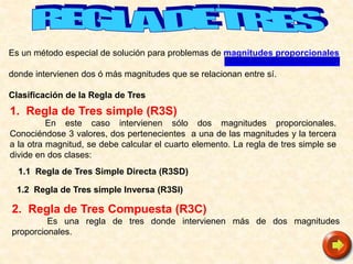 Es un método especial de solución para problemas de magnitudes proporcionales
donde intervienen dos ó más magnitudes que se relacionan entre sí.
Clasificación de la Regla de Tres
1.2 Regla de Tres simple Inversa (R3SI)
2. Regla de Tres Compuesta (R3C)
Es una regla de tres donde intervienen más de dos magnitudes
proporcionales.
1.1 Regla de Tres Simple Directa (R3SD)
1. Regla de Tres simple (R3S)
En este caso intervienen sólo dos magnitudes proporcionales.
Conociéndose 3 valores, dos pertenecientes a una de las magnitudes y la tercera
a la otra magnitud, se debe calcular el cuarto elemento. La regla de tres simple se
divide en dos clases:
 