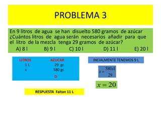 PROBLEMA 3
En 9 litros de agua se han disuelto 580 gramos de azúcar
¿Cuántos litros de agua serán necesarios añadir para que
el litro de la mezcla tenga 29 gramos de azúcar?
A) 8 l B) 9 l C) 10 l D) 11 l E) 20 l
LITROS AZUCAR
1 L 29 gr.
x 580 gr.
D 29
1580x
x 
20x
RESPUESTA Faltan 11 L
INCIALMENTE TENEMOS 9 L
 