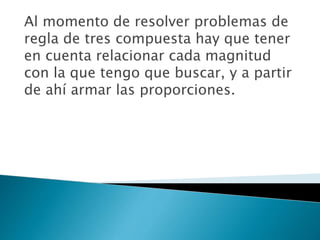 Al momento de resolver problemas de
regla de tres compuesta hay que tener
en cuenta relacionar cada magnitud
con la que tengo que buscar, y a partir
de ahí armar las proporciones.
 