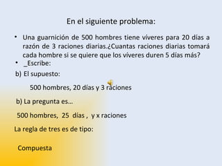 En el siguiente problema: Una guarnición de 500 hombres tiene víveres para 20 días a razón de 3 raciones diarias.¿Cuantas raciones diarias tomará cada hombre si se quiere que los víveres duren 5 días más?  500 hombres, 20 días y 3 raciones 500 hombres,  25  días ,  y x raciones  b) La pregunta es… La regla de tres es de tipo: Compuesta _Escribe: El supuesto:  