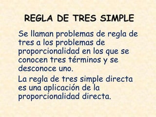 REGLA DE TRES SIMPLE
Se llaman problemas de regla de
tres a los problemas de
proporcionalidad en los que se
conocen tres términos y se
desconoce uno.
La regla de tres simple directa
es una aplicación de la
proporcionalidad directa.
 