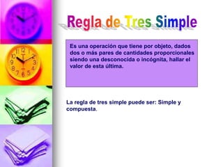 Es una operación que tiene por objeto, dados
dos o más pares de cantidades proporcionales
siendo una desconocida o incógnita, hallar el
valor de esta última.
La regla de tres simple puede ser: Simple y
compuesta.
 