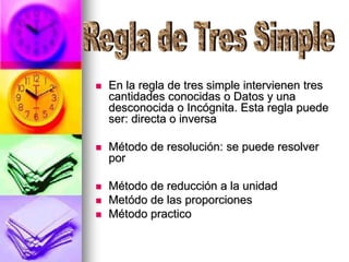  En la regla de tres simple intervienen tres
cantidades conocidas o Datos y una
desconocida o Incógnita. Esta regla puede
ser: directa o inversa
 Método de resolución: se puede resolver
por
 Método de reducción a la unidad
 Metódo de las proporciones
 Método practico
 