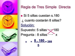 Regla de Tres Simple Directa
 Si 5 sillas cuestan s.180
¿ cuanto costarán 8 sillas?
Solución:
Supuesto: 5 sillas 180
Pregunta : 8 sillas x
x = 8 . 180 = 288
5
 