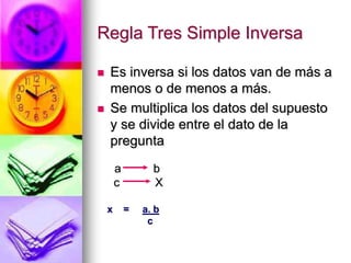 Regla Tres Simple Inversa
 Es inversa si los datos van de más a
menos o de menos a más.
 Se multiplica los datos del supuesto
y se divide entre el dato de la
pregunta
a b
c X
x = a. b
c
 