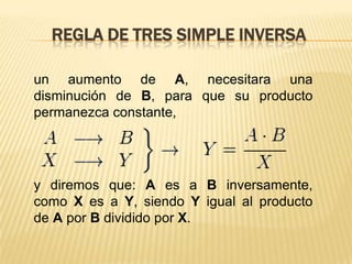 REGLA DE TRES SIMPLE INVERSA
un aumento de A, necesitara una
disminución de B, para que su producto
permanezca constante,

y diremos que: A es a B inversamente,
como X es a Y, siendo Y igual al producto
de A por B dividido por X.

 