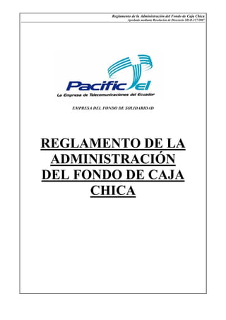 Reglamento de la Administración del Fondo de Caja Chica
Aprobado mediante Resolución de Directorio SD-O-217/2007
EMPRESA DEL FONDO DE SOLIDARIDAD
REGLAMENTO DE LA
ADMINISTRACIÓN
DEL FONDO DE CAJA
CHICA
 