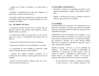 - Cumplir con el deber de defender a la Patria hasta el
sacrificio.
- Propender el aniquilamiento del adversario, llegando a la
lucha cuerpo a cuerpo, con elevada moral.
- desarrollar el espíritu de compañerismo y el espíritu de cuerpo
sin escatimar ningún esfuerzo o sacrificio personal, aún en los
momentos más difíciles.
2.5.2 DE ORDEN TÉCNICO.-
- La utilización eficiente del terreno en el combate, bajo los
siguientes aspectos: para ocultarse, para protegerse, avanzar,
disparar, observar y escuchar.
- La utilización del fuego de la propia arma y el de las otras
armas que actúan en coordinación para avanzar hacia el
objetivo.
- La destreza en la ejecución de las misiones individuales.
- La destreza en combatir a los carros blindados y a los aéreos.
- La oportunidad de tomar medidas de protección, contra
acciones de agentes químicos y bacteriológicos.
- Alcanzar del soldado excelentes resultados en el
cumplimiento de los deberes y tareas propias del servicio de
campaña.
- Utilizar los medios auxiliares modernos como son: G.P.S.,
visores nocturnos, mira láser, etc.
2.5.3 DE ORDEN FISIOLÓGICO.-
− Desarrollar al máximo las capacidades sensoriales de los
órganos correspondientes: agudeza visual, auditiva, olfato y
tacto.
− Rapidez y resistencia en el avance y en general en todos los
esfuerzos que se realizan en el combate.
2.6 LA MORAL
El primer objetivo de un instructor en el entrenamiento, es la
moral de sus hombres. Es preciso que la tropa sea animada,
entusiasta, moralizada, dotada del espíritu de cuerpo para estar
preparada para la guerra.
Ardientemente deseará el encuentro con el enemigo y es la
confianza del hombre en sus fuerzas, en el coraje, en el valor
de las armas, en la precisión del tiro y el valor del comandante
que constituye el aliciente de la moral. Interesa también
desenvolver la audacia en el individuo, la sangre fría como la
mejor manera de dar confianza.
Mostrar al enemigo tal como es, con las cualidades, las
flaquezas y los defectos, la manera de sorprenderlo, de
combatirlo, de vencerlo fase por fase, motivar sobre los
sucesos de nuestros antepasados de nuestra historia, de
hechos heroicos; son principios básicos de los que el
instructor debe utilizar para elevar la moral de sus hombres.
- En los ejercicios de campaña y utilizando la sorpresa,
se hará intervenir a un enemigo simulando q nos
 