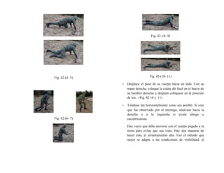Fig. 42-(4- 5)
Fig. 42-(6- 7)
Fig. 42- (8- 9)
Fig. 42-(10- 11)
− Desplace el peso de su cuerpo hacia un lado. Con su
mano derecha, coloque la culata del fusil en el hueco de
su hombro derecho y después colóquese en la posición
de tiro. (Fig. 42 10 y 11)
− Tiéndase tan horizontalmente como sea posible. Si cree
que fue observado por el enemigo, muévase hacia la
derecha o a la izquierda si existe abrigo o
encubrimiento.
Hay veces que debe moverse con el cuerpo pegado a la
tierra para evitar que sea visto. Hay dos maneras de
hacer esto, el arrastramiento alto. Use el método que
mejor se adapte a las condiciones de visibilidad, al
 