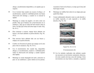abrigo y encubrimiento disponibles y a la rapidez que se
requiere.
 Use el arrastre bajo cuando son escasos el abrigo y el
encubrimiento, cuando la visibilidad permite una buena
observación del enemigo, y cuando no es esencial la
rapidez
 Mantenga su cuerpo tan pegado a la tierra como sea
posible. Deje que el balance de su fusil descanse en su
antebrazo y deje que la culata del fusil arrastre sobre la
tierra. No deje que la boca del arma toque el suelo. (Fig.
No. 43-1)
 Para comenzar a avanzar, empuje hacia adelante sus
brazos y tire hacia adelante su pierna derecha. (Fig. No.
43-2).
 Para moverse hacia adelante hale con sus brazos y
empuje con su pierna derecha.
 Cambie con frecuencia la pierna que empuja con la otra
para evitar el cansancio. (Fig. No. 43-3).
 Use el arrastramiento alto cuando hay, disponibles
abrigos y el encubrimiento, cuando la visibilidad pobre
reduce la observación del enemigo y cuando requiere
más rapidez.
 Mantenga su cuerpo despegado del suelo y descanse su
peso en sus antebrazos y parte inferior de las piernas.
Acomode el fusil en los brazos y no deje que la boca del
fusil toque el suelo.
 Mantenga sus rodillas bien atrás de sus nalgas para que
quede bien abajo.
 Avance adelantando alternativa mete su codo derecho y
su rodilla izquierda, el codo izquierdo y la rodilla
derecha. (Fig. No. 44)
Figura No. 43 (1-2-3)
El arrastramiento alto
 Use los métodos explicados más adelante cuando
sea necesario un movimiento sumamente silencioso,
tal como cuando está muy cerca del enemigo. Estos
movimientos son muy lentos y cansados y requieren
 