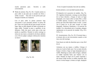 mucha paciencia para llevarlos a cabo
correctamente.
 Modo de caminar. (Fig. No. 44). Cuando camine su
peso sobre su pie para que su pisada sea firme y
sólida. Levante bien alto la otra pierna para que
franquee la hierba en el matorral.
Con el peso sobre la pierna posterior baje
suavemente el pie poniendo primero la punta del
pie. Tiene con la punta del pie para escoger un buen
lugar. Baje su talón después de haber encontrado un
lugar sólido. Traslade su peso y equilibrio al pie
delantero. Debe dar pasos cortos para evitar que
pierda su equilibrio. Durante la noche sostenga su
arma con una mano y extienda la otra hacia adelante
con el fin de palpar cualquier obstrucción mientras
se mueve.
(Fig. No. 44)
Evite el crujido levantando, bien alto las rodillas.
Asiente primero y con suavidad la punta del pie.
 Adopción de la posición de tendido. (Fig. No.
45). Agáchese lentamente, sostenga su arma debajo
de su brazo derecho y busque al tacto un lugar
despejado, con el peso sobre su mano libre y sobre
la rodilla opuesta. Levante y eche hacia atrás la
pierna que tiene libre bájela hasta el suelo y tiente
con la punta de su pie para escoger un lugar
despejado. Deslícese lentamente a la posición de
tendido. Si es descubierto por el enemigo, póngase
rápidamente en la posición de tendido. (Fig. 42-8,
9,10 y 11).
 Arrastramiento. (Fig. No. 45). El arrastre bajo y
el arrastre alto no son convenientes cuando se está
muy cerca del enemigo.
Estos hacen un ruido de chancletas que es muy fácil
de oír.
Arrástrese con sus manos y rodillas. Coloque el
arma en el suelo al lado suyo. Con su mano derecha
busque a tientas o haga un lugar despejado para su
rodilla. Mantenga su mano sobre el lugar y adelante
su rodilla izquierda hasta, que tropiece con su
mano. Despeje un lugar con su mano izquierda y
del mismo modo levante su rodilla izquierda. Para
mover el arma busque a tientas un lugar, despéjelo
 