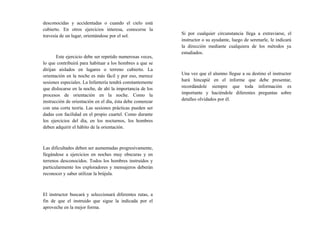 desconocidas y accidentadas o cuando el cielo está
cubierto. En otros ejercicios interesa, conocerse la
travesía de un lugar, orientándose por el sol.
Este ejercicio debe ser repetido numerosas veces,
lo que contribuirá para habituar a los hombres a que se
dirijan aislados en lugares o terreno cubierto. La
orientación en la noche es más fácil y por eso, merece
sesiones especiales. La Infantería tendrá constantemente
que dislocarse en la noche, de ahí la importancia de los
procesos de orientación en la noche. Como la
instrucción de orientación en el día, ésta debe comenzar
con una corta teoría. Las sesiones prácticas pueden ser
dadas con facilidad en el propio cuartel. Como durante
los ejercicios del día, en los nocturnos, los hombres
deben adquirir el hábito de la orientación.
Las dificultades deben ser aumentadas progresivamente,
llegándose a ejercicios en noches muy obscuras y en
terrenos desconocidos. Todos los hombres instruidos y
particularmente los exploradores y mensajeros deberán
reconocer y saber utilizar la brújula.
El instructor buscará y seleccionará diferentes rutas, a
fin de que el instruido que sigue la indicada por el
aproveche en la mejor forma.
Si por cualquier circunstancia llega a extraviarse, el
instructor o su ayudante, luego de serenarle, le indicará
la dirección mediante cualquiera de los métodos ya
estudiados.
Una vez que el alumno llegue a su destino el instructor
hará hincapié en el informe que debe presentar,
recordándole siempre que toda información es
importante y haciéndole diferentes preguntas sobre
detalles olvidados por él.
 