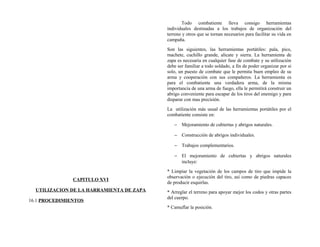 CAPITULO XVI
UTILIZACION DE LA HARRAMIENTA DE ZAPA
16.1 PROCEDIMIENTOS
Todo combatiente lleva consigo herramientas
individuales destinadas a los trabajos de organización del
terreno y otros que se tornan necesarios para facilitar su vida en
campaña.
Son las siguientes, las herramientas portátiles: pala, pico,
machete, cuchillo grande, alicate y sierra. La herramienta de
zapa es necesaria en cualquier fase de combate y su utilización
debe ser familiar a todo soldado, a fin de poder organizar por si
solo, un puesto de combate que le permita buen empleo de su
arma y cooperación con sus compañeros. La herramienta es
para el combatiente una verdadera arma, de la misma
importancia de una arma de fuego, ella le permitirá construir un
abrigo conveniente para escapar de los tiros del enemigo y para
disparar con mas precisión.
La utilización más usual de las herramientas portátiles por el
combatiente consiste en:
− Mejoramiento de cubiertas y abrigos naturales.
− Construcción de abrigos individuales.
− Trabajos complementarios.
− El mejoramiento de cubiertas y abrigos naturales
incluye:
* Limpiar la vegetación de los campos de tiro que impide la
observación o ejecución del tiro, así como de piedras capaces
de producir esquirlas.
* Arreglar el terreno para apoyar mejor los codos y otras partes
del cuerpo.
* Camuflar la posición.
 
