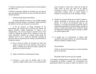 * Construir un apoyo para el arma(montículo de tierra, pedazos
de madera ,etc.)
* Reforzar el parapeto mediante la recubierta, por una capa de
tierra por ejemplo, para reforzar un tronco de árbol de menos de
30cm de diámetro.
- Construcción de abrigos individuales.
El abrigo individual consiste en una cavidad alargada
que permite al hombre disparar, inicialmente desde la posición
de tendido, lo mismo que descansar en esa posición.
A fin de construir un abrigo individual en las
proximidades del enemigo para la posición del tendido, sin
dejarse descubrir, estudie rápidamente el terreno y sus
inmediaciones, con el fin de escoger la posición de tiro. Para
verificar si dispone de campos de tiro, apuntara su arma, por
varias direcciones. Durante ese examen escoge puntos de
referencia para su tiro y avalúa las distancias. Escogida la
posición, inicie la construcción de su abrigo, procedimiento de
la siguiente manera:
• Pase el arma por detrás sin levantarla, de modo que
quede al alcance de la mano derecha, la boca para el
frente y cuidado que la caja de la culata y aparatos de
puntería no se llenen de tierra.
• Saque si descubrirse, la herramienta de zapa.
• Comience a cavar, para eso tiéndase sobre el lado
izquierdo, empuñe la pala o pico y cave uniformemente
junto al cuerpo y a partir mas o menos de la línea de
codos, hasta un poco mas atrás de los glúteos,
colocando la tierra al frente de la excavación. A
continuación tiéndase sobre el costado derecho y
progrese en excavación con el fin de alargar el abrigo.
• Después de conseguir abrigo para la cabeza, hombros y
glúteos, prolongue la excavación para proteger las
piernas. Si se prevé una permanecía larga en esta
posición, y si el fuego del enemigo lo permite, debe el
combatiente profundizar el frente del abrigo, tratando de
obtener un abrigo para tirador de pie. Solamente dejara
de trabajar para responder el fuego al enemigo o cuando
ha recibido alguna orden.
• A medida que va construyendo el abrigo, debe
camuflarlo procurando cubrirlo con material adecuado.
Durante el trabajo el soldado evitara:
Ser descubierto.
Llamar la atención del enemigo por el ruido producido
por el uso del arma.
Descuidar la faja de terreno que fue, asignada.
-Los trabajos complementarios comprenden obras de enrejado,
revestimiento de taludes y drenaje. Los revestimientos son
generalmente hechos con estacas y unidos con alambre, o con
 