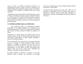 sacos de arena. Los trabajos de drenaje consisten en la
construcción de cunetas y pozos. El pozo es construido en el
fondo del abrigo para colectar las aguas que caen en su interior;
valiéndose de un recipiente el ocupante podrá sacar el agua
empozada.
- El abrigo ante todo, debe facilitar el empleo del arma, y al que
el fuego se lo realiza por encima o por los costados del mismo.
La construcción de los abrigos individuales deben realizarse
para la seguridad en conjunto, esto es, cuando se trata de la
localización de los abrigos, se debe tener en cuenta su posterior
aprovechamiento.
16.2 INSTRUCCIONES PARA LA ENSEÑANZA
Esta instrucción debe ser esencialmente práctica,
procurando dar al soldado habilidad en la utilización de la
herramienta teniendo en cuenta sacar ventajas de las facilidades
que el terreno le ofrece y ejecuta, lo trabajos con rapidez y sin
fatiga.
Inicialmente, los trabajos deben ser ejecutados dentro de una
situación táctica en que el enemigo sólo interviene para la
observación; posteriormente, se debe también considerar la
acción de los fuegos enemigos.
Para la instrucción de la construcción de un abrigo individual,
se coloca al hombre en terreno descubierto donde no haya
abrigos, se establece la hipótesis de que esta bajo la
observación (o el tiro) enemigo y se ordena que escoja, en las
inmediaciones, de sitio donde se halla, una posición para
disparar sobre una faja de terreno dada, ordenando que
construya, en seguida, su abrigo, individual.
Se tendrá cuidado de colocaren el terreno, a una cierta
distancia, frente al hombre, una simulación del enemigo
(monitor con banderola) que será accionada cuando el alumno
se descubra o cometa fallas.
El instructor debe esforzarse por crear como reflejo en sus
alumnos, la herramienta será útil siempre para tratar de
aprovechar, el terreno; siendo así, debe tomar obligatoria su
utilización en todas las oportunidades posibles que depare la
instrucción.
 
