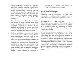 combate y produce bajas, justamente en los momentos
de descanso, cuando se marcha en columna; y así
lograr que nada teman y que siempre estén listos para
cualquier eventualidad y que la sangre fría iguale a la
audacia; es así como se consigue asegurar hombres para
vencer gallardamente los más serios obstáculos que
depara la guerra. No basta solo instruir, es preciso
formar una moral adecuada para superar la adversidad
de la guerra.
- El instructor o comandante debe practicar las virtudes
tener presente que ningún concepto verbal podrá
sustituir al ejemplo. El amor a la patria, el
conocimiento documentado y racional de sus
necesidades y peligros hace que el militar posea altos
sentimientos del deber, abnegación y sacrificio, que
constituyen un noble atributo de la carrera militar.
- El valor de las unidades reside no solo en la potencia
del armamento, sino, en la fuerza moral que forman
cuadros y combatientes capaces de vencer las más
duras pruebas. La fuerza moral del soldado tiene la
base en la fe, en la grandeza y destinos de la patria, la
convicción de defender una causa justa, confianza en su
comandante y un sentimiento de su propio valor como
combatiente. La fuerza moral esta sustentada en la
disciplina que asegura la rigurosa obediencia de las
órdenes recibidas. Exaltar el patriotismo, desenvolver
el espíritu, sacrificio y el sentimiento del deber
cumplido, inspirar confianza y comprender la
necesidad de la disciplina, son objetivos de
EDUCACIÓN MORAL DEL SOLDADO
2.7 LA FORMACIÓN MORAL
La formación moral militar destinada a aumentar el valor del
combatiente, debe ser independiente de vagas ideas
sentimentales o vanidades verbales. Es necesario mostrar al
soldado los objetivos claros, prácticos y precisos que son:
2.7.1 DESENVOLVER LA TENACIDAD.-
Prepararlos en tiempo de paz, sometiéndolos a la acción de los
factores que pueden influir en la tenacidad y que son: la fatiga
y el agotamiento físico. Es esencialmente la marcha
prolongada con equipo completo, que en tiempo de paz
consigue estos objetivos.
La marcha no es únicamente una prueba de orden físico,
también de orden moral, quien marcha unas horas con un
equipo pesado sufre, este sufrimiento y fatiga producidos en
cada paso, hace que en lo íntimo del soldado se forme una
lucha contra la sugestión cada vez más fuerte que lo impulsa a
abandonar la lucha y lanzarse al primer foso. Deben, por lo
tanto, los instructores mostrarse exigentes y severos sin llegar a
la agresión ya que la tenacidad no se cultiva con
claudicaciones. Cuando nuestros soldados hubieren aprendido
a cerrar los dientes para un gran esfuerzo permanecerán en
forma y podemos contar con algo eficiente en el campo de
batalla.
 