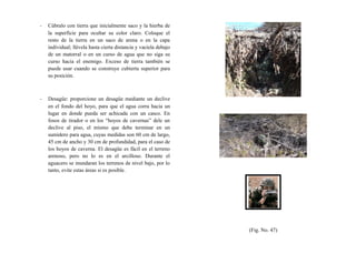 - Cúbralo con tierra que inicialmente saco y la hierba de
la superficie para ocultar su color claro. Coloque el
resto de la tierra en un saco de arena o en la capa
individual; llévela hasta cierta distancia y vacíela debajo
de un matorral o en un curso de agua que no siga su
curso hacia el enemigo. Exceso de tierra también se
puede usar cuando se construye cubierta superior para
su posición.
- Desagüe: proporcione un desagüe mediante un declive
en el fondo del hoyo, para que el agua corra hacia un
lugar en donde pueda ser achicada con un casco. En
fosos de tirador o en los “hoyos de cavernas” dele un
declive al piso, el mismo que debe terminar en un
sumidero para agua, cuyas medidas son 60 cm de largo,
45 cm de ancho y 30 cm de profundidad, para el caso de
los hoyos de caverna. El desagüe es fácil en el terreno
arenoso, pero no lo es en el arcilloso. Durante el
aguacero se inundaran los terrenos de nivel bajo, por lo
tanto, evite estas áreas si es posible.
(Fig. No. 47)
 