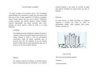 Foso del tirador Camuflado
Es mejor un lugar con un declive suave. Cave un pequeño
canal alrededor de su posición en el lado que esté cuesta arriba
hará que se lleve el agua superficial. Al edificar el parapeto,
haga el borde interno más alto que el terreno. Finalmente,
cuando construya una cubierta superior, incluya cualquier
material impermeable que pueda encontrar tales como:
planchas de metal, puertas, cartón de techo o su carpa
individual.
Camuflaje
Una medida necesaria al progresar cualquier posición es
ocultarla. Cuando sea posible, haga la mayor parte de su
trabajo durante la noche y evite los movimientos
innecesarios. Haga un abrigo camuflado para su
posición (Fig. No. 47) mediante el uso de material
natural. Cubra todas las partes descubiertas para que el
hoyo no se vea como un punto obscuro.
- Mejoras:
Las mejoras consisten en reforzar, en construir espacio
para el almacenamiento de municiones y en construir
cubierta superior; y más tarde, en construir un lugar
para dormir. Continúe las mejoras hasta que deje su
posición.
- Refuerzo:
El suelo arenoso se puede derrumbar en cualquier
momento y también casi todos los suelos se
derrumbarán cuando estén mojados. Para evitar,
refuerce o revista con:
(Fig. No. 48)
-Revestimiento de árboles cortados.
-Parapeto.
-Línea del terreno.
 